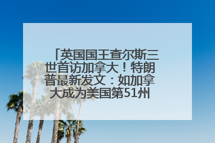 英国国王查尔斯三世首访加拿大！特朗普最新发文：如加拿大成为美国第51州可免费用“金穹”