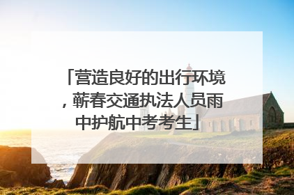 营造良好的出行环境，蕲春交通执法人员雨中护航中考考生