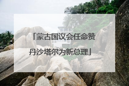 蒙古国议会任命赞丹沙塔尔为新总理