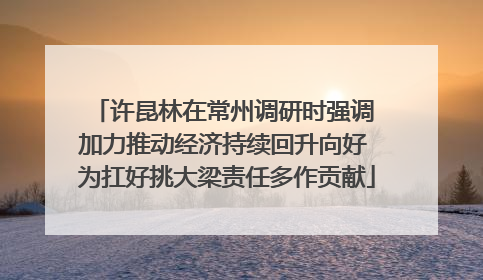 许昆林在常州调研时强调 加力推动经济持续回升向好 为扛好挑大梁责任多作贡献
