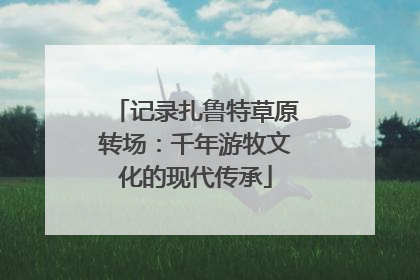 记录扎鲁特草原转场：千年游牧文化的现代传承