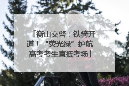 衡山交警：铁骑开道！“荧光绿”护航高考考生直抵考场