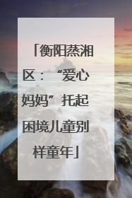 衡阳蒸湘区：“爱心妈妈”托起困境儿童别样童年