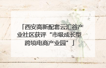 西安高新配套云汇谷产业社区获评“市级成长型跨境电商产业园”