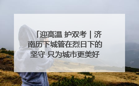 迎高温 护双考｜济南历下城管在烈日下的坚守 只为城市更美好 学子更安心