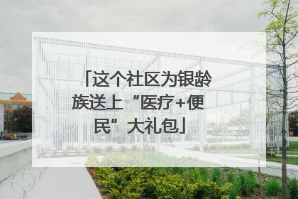 这个社区为银龄族送上“医疗+便民”大礼包