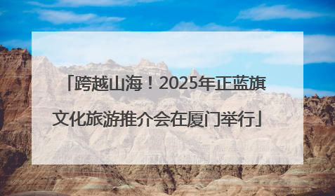 跨越山海！2025年正蓝旗文化旅游推介会在厦门举行