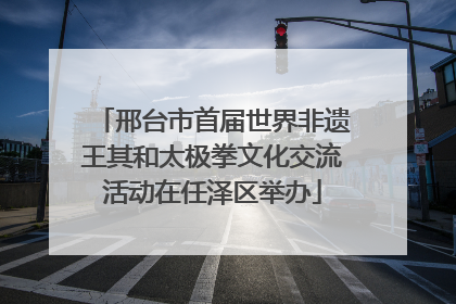 邢台市首届世界非遗王其和太极拳文化交流活动在任泽区举办