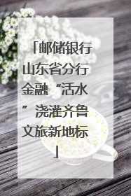 邮储银行山东省分行金融“活水”浇灌齐鲁文旅新地标
