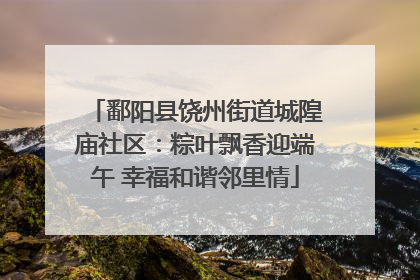 鄱阳县饶州街道城隍庙社区：粽叶飘香迎端午 幸福和谐邻里情