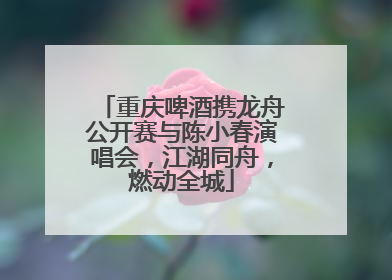 重庆啤酒携龙舟公开赛与陈小春演唱会，江湖同舟，燃动全城