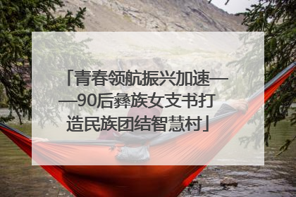 青春领航振兴加速——90后彝族女支书打造民族团结智慧村
