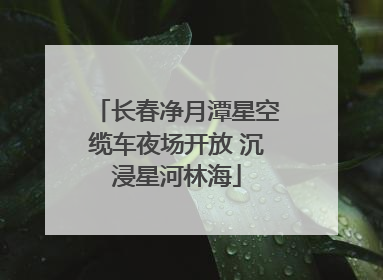 长春净月潭星空缆车夜场开放 沉浸星河林海