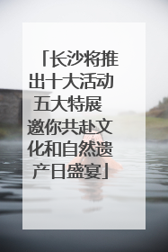 长沙将推出十大活动五大特展 邀你共赴文化和自然遗产日盛宴