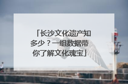 长沙文化遗产知多少?一组数据带你了解文化瑰宝