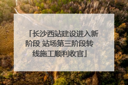 长沙西站建设进入新阶段 站场第三阶段转线施工顺利收官