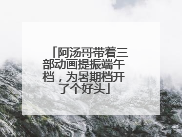 阿汤哥带着三部动画提振端午档，为暑期档开了个好头