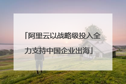 阿里云以战略级投入全力支持中国企业出海