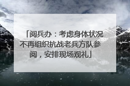阅兵办：考虑身体状况不再组织抗战老兵方队参阅，安排现场观礼