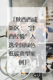 陕西西咸新区：“沣西经验”入选全国绿色低碳典型案例