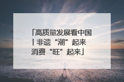 高质量发展看中国丨非遗“潮”起来 消费“旺”起来