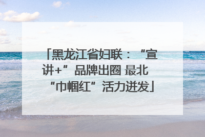 黑龙江省妇联：“宣讲+”品牌出圈 最北“巾帼红”活力迸发