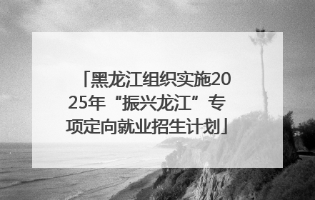 黑龙江组织实施2025年“振兴龙江”专项定向就业招生计划