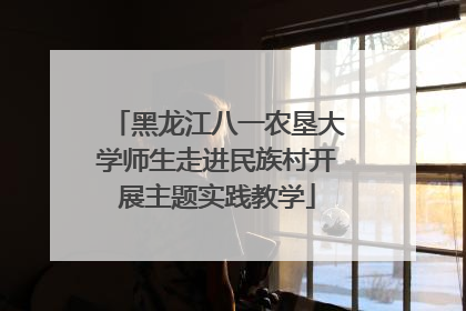 黑龙江八一农垦大学师生走进民族村开展主题实践教学