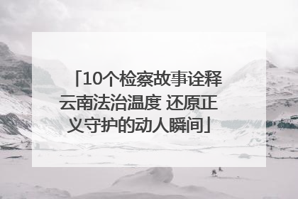 10个检察故事诠释云南法治温度 还原正义守护的动人瞬间