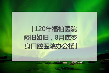 120年福柏医院修旧如旧，8月底变身口腔医院办公楼