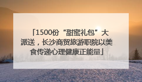 1500份“甜蜜礼包”大派送，长沙商贸旅游职院以美食传递心理健康正能量