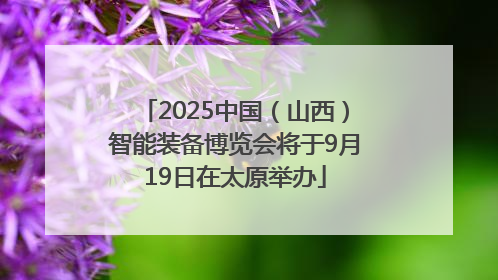 2025中国（山西）智能装备博览会将于9月19日在太原举办
