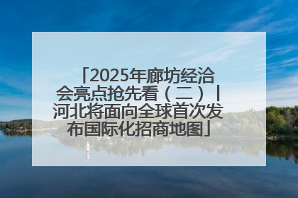 2025年廊坊经洽会亮点抢先看（二）丨河北将面向全球首次发布国际化招商地图