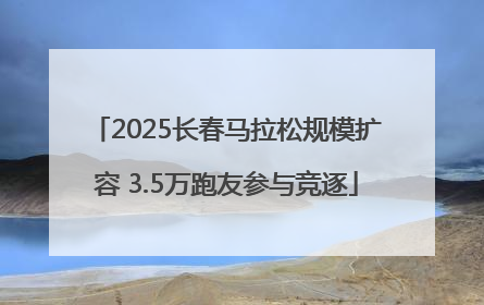 2025长春马拉松规模扩容 3.5万跑友参与竞逐