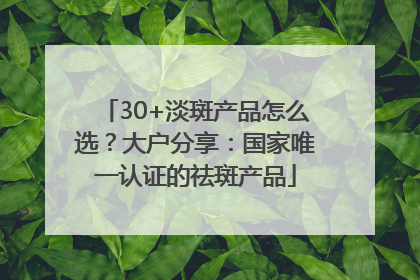 30+淡斑产品怎么选？大户分享：国家唯一认证的祛斑产品