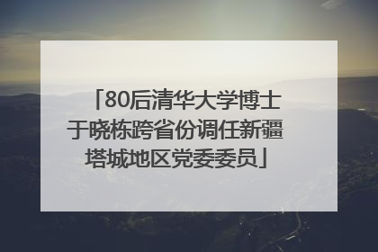80后清华大学博士于晓栋跨省份调任新疆塔城地区党委委员